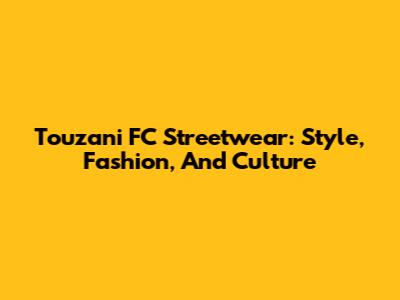 Touzani FC Streetwear: Style, Fashion, And Culture