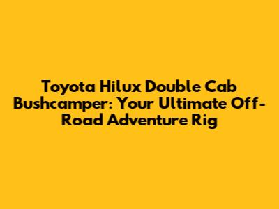 Toyota Hilux Double Cab Bushcamper: Your Ultimate Off-Road Adventure Rig