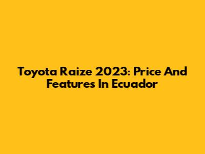 Toyota Raize 2023: Price And Features In Ecuador