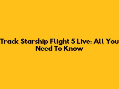 Track Starship Flight 5 Live: All You Need To Know