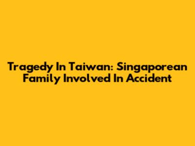 Tragedy In Taiwan: Singaporean Family Involved In Accident