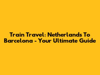 Train Travel: Netherlands To Barcelona - Your Ultimate Guide