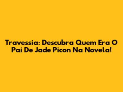 Travessia: Descubra Quem Era O Pai De Jade Picon Na Novela!