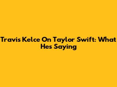 Travis Kelce On Taylor Swift: What He's Saying