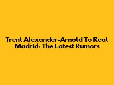 Trent Alexander-Arnold To Real Madrid: The Latest Rumors