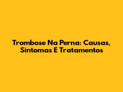 Trombose Na Perna: Causas, Sintomas E Tratamentos