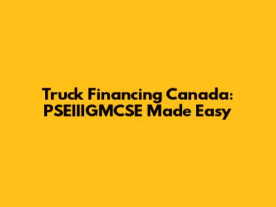 Truck Financing Canada: PSEIIIGMCSE Made Easy