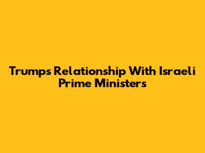 Trump's Relationship With Israeli Prime Ministers