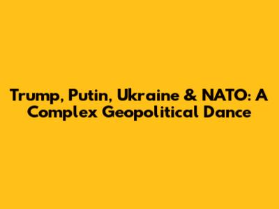 Trump, Putin, Ukraine & NATO: A Complex Geopolitical Dance