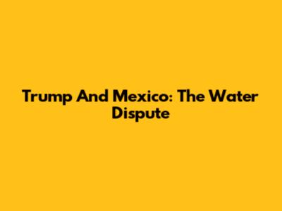 Trump And Mexico: The Water Dispute