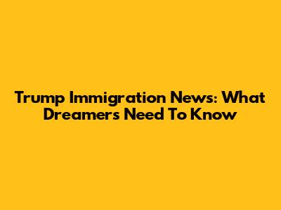 Trump Immigration News: What Dreamers Need To Know