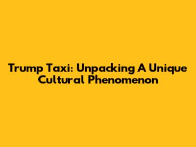 Trump Taxi: Unpacking A Unique Cultural Phenomenon