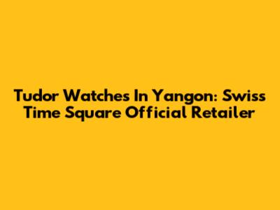 Tudor Watches In Yangon: Swiss Time Square Official Retailer