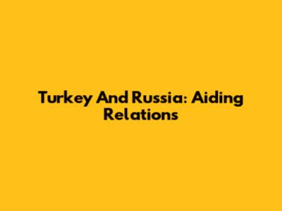 Turkey And Russia: Aiding Relations