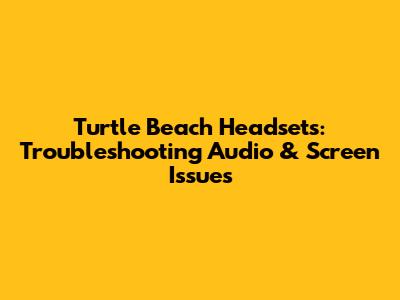Turtle Beach Headsets: Troubleshooting Audio & Screen Issues