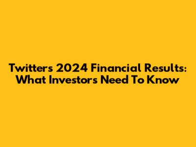 Twitter's 2024 Financial Results: What Investors Need To Know