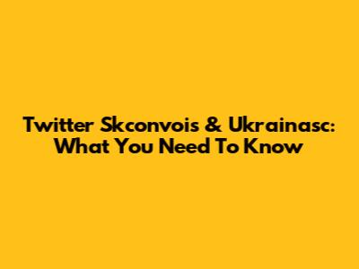 Twitter Skconvois & Ukrainasc: What You Need To Know