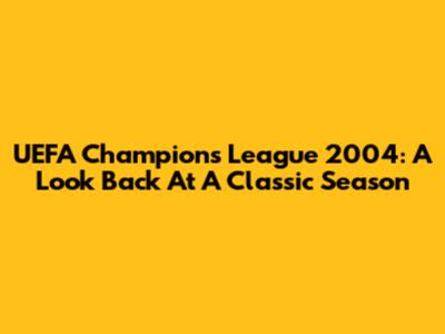 UEFA Champions League 2004: A Look Back At A Classic Season