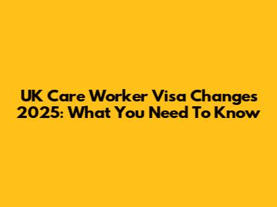 UK Care Worker Visa Changes 2025: What You Need To Know