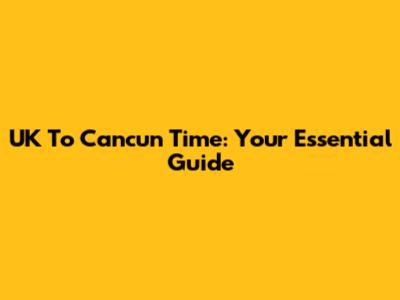 UK To Cancun Time: Your Essential Guide