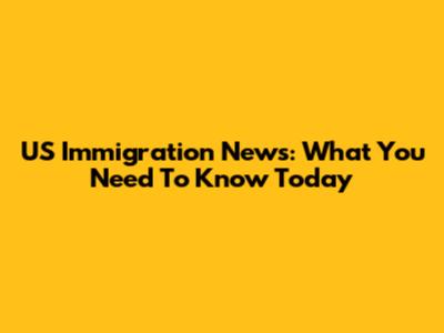 US Immigration News: What You Need To Know Today