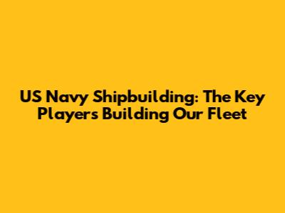 US Navy Shipbuilding: The Key Players Building Our Fleet