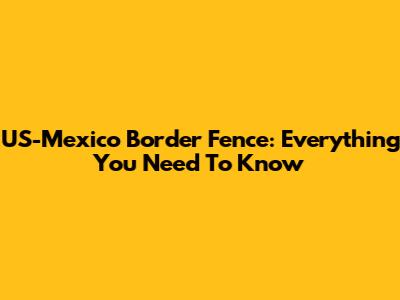 US-Mexico Border Fence: Everything You Need To Know