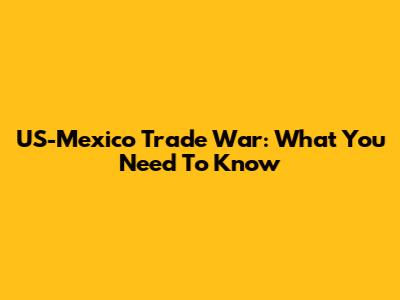 US-Mexico Trade War: What You Need To Know