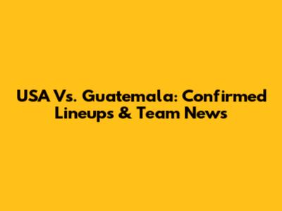 USA Vs. Guatemala: Confirmed Lineups & Team News