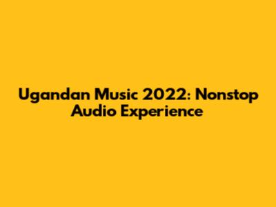 Ugandan Music 2022: Nonstop Audio Experience