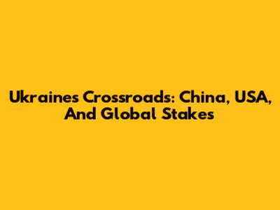 Ukraine's Crossroads: China, USA, And Global Stakes