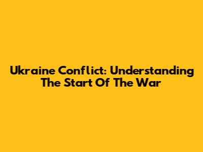 Ukraine Conflict: Understanding The Start Of The War