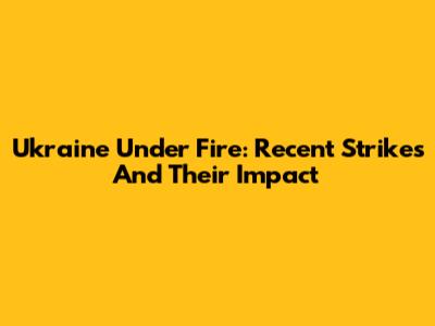 Ukraine Under Fire: Recent Strikes And Their Impact