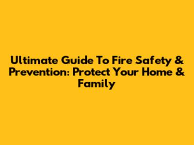 Ultimate Guide To Fire Safety & Prevention: Protect Your Home & Family