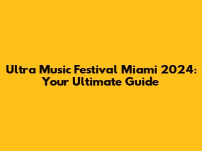 Ultra Music Festival Miami 2024: Your Ultimate Guide