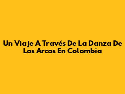 Un Viaje A Través De La Danza De Los Arcos En Colombia