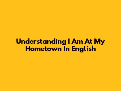 Understanding "I Am At My Hometown" In English