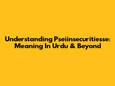 Understanding 'Pseiinsecuritiesse': Meaning In Urdu & Beyond