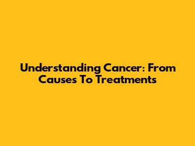 Understanding Cancer: From Causes To Treatments