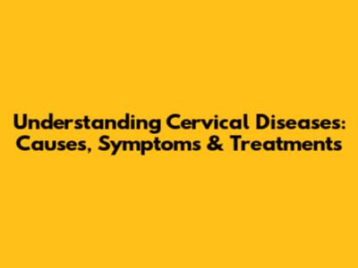 Understanding Cervical Diseases: Causes, Symptoms & Treatments