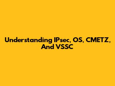 Understanding IPsec, OS, CMETZ, And VSSC