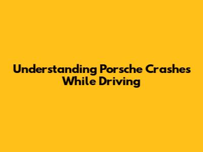 Understanding Porsche Crashes While Driving