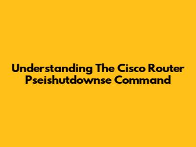 Understanding The Cisco Router Pseishutdownse Command