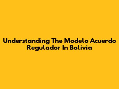 Understanding The Modelo Acuerdo Regulador In Bolivia