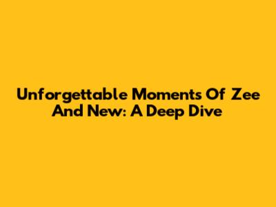 Unforgettable Moments Of Zee And New: A Deep Dive