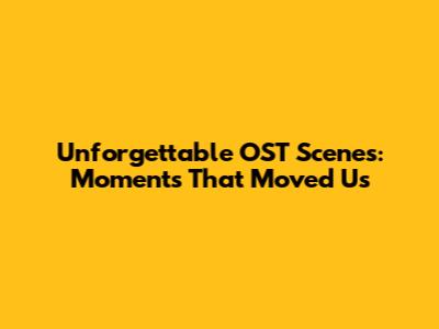 Unforgettable OST Scenes: Moments That Moved Us