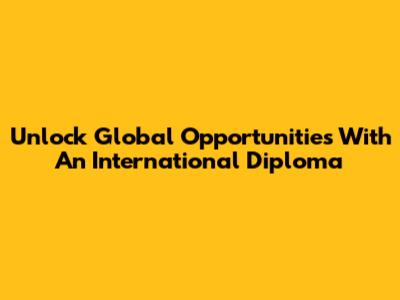 Unlock Global Opportunities With An International Diploma