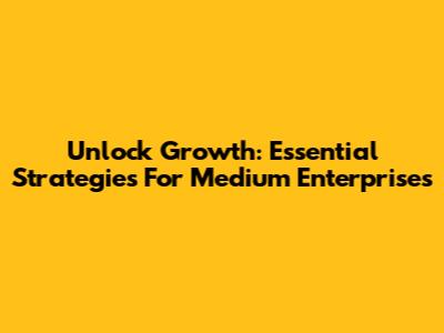 Unlock Growth: Essential Strategies For Medium Enterprises