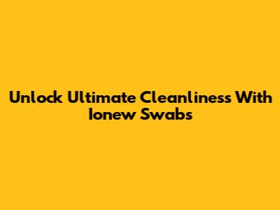 Unlock Ultimate Cleanliness With Ionew Swabs