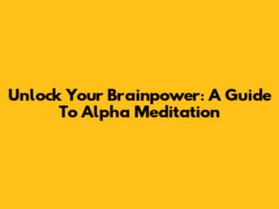 Unlock Your Brainpower: A Guide To Alpha Meditation